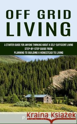 Off Grid Living: A Starter Guide For Anyone Thinking About A Self-sufficient Living (Step-by-step Guide From Planning To Building A Hom Rios, Paul 9781774856802 Ryan Princeton