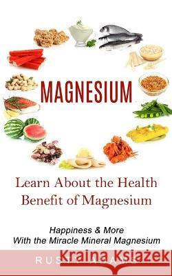 Magnesium: Learn About the Health Benefit of Magnesium (Happiness & More With the Miracle Mineral Magnesium) Rusty Adams 9781774856932 Phil Dawson