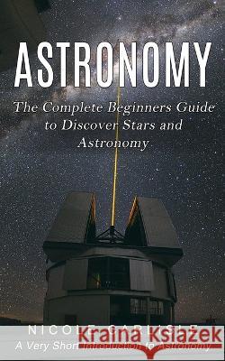 Astronomy: The Complete Beginners Guide to Discover Stars and Astronomy (A Very Short Introduction to Astronomy) Nicole Carlisle   9781774857120 Andrew Zen