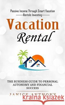 Vacation Rental: Passive Income Through Smart Vacation Rentals Investing (The Business Guide to Personal Autonomy and Financial Success Anthony, Janice 9781774857229 Tyson Maxwell
