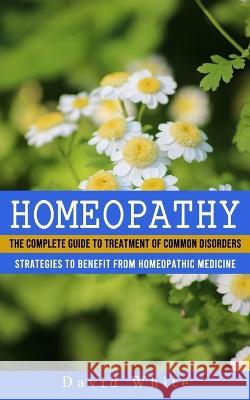 Homeopathy: Strategies to Benefit From Homeopathic Medicine (The Complete Guide to Treatment of Common Disorders) David White 9781774857731