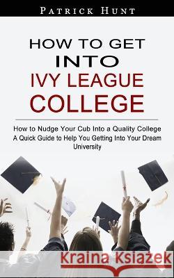 How to Get Into Ivy League College: How to Nudge Your Cub Into a Quality College (A Quick Guide to Help You Getting Into Your Dream University) Patrick Hunt 9781774857939 Regina Loviusher