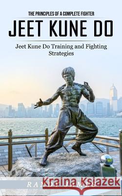 Jeet Kune Do: The Principles of a Complete Fighter (Jeet Kune Do Training and Fighting Strategies) Randy James 9781774858677 Jackson Denver