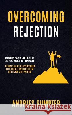 Overcoming Rejection: Rejection From A Crush, An Ex And Also Rejection From Work (Ultimate Guide For Overcoming Self-doubt, Low Self-esteem And Living With Passion) Andries Sumpter 9781774858981 Darby Connor