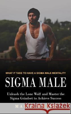 Sigma Male: What It Take to Have a Sigma Male Mentality (Unleash the Lone Wolf and Master the Sigma Grindset to Achieve Success) Mario White 9781774859582 Darby Connor