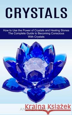 Crystals: How to Use the Power of Crystals and Healing Stones (The Complete Guide to Becoming Conscious With Crystals) Andrea Baker 9781775143024