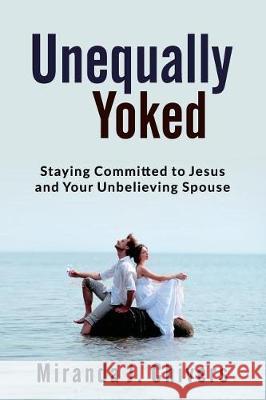 Unequally Yoked: Staying Committed to Jesus and Your Unbelieving Spouse Miranda J. Chivers 9781775189503 Sanctified Hearts Publishing