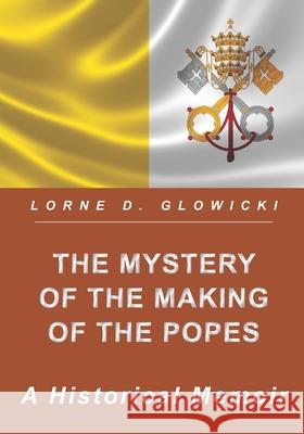 The Mystery of the Making of the Popes: A Historical Memoir Lorne D. Glowicki 9781775300687 Eldeeglo