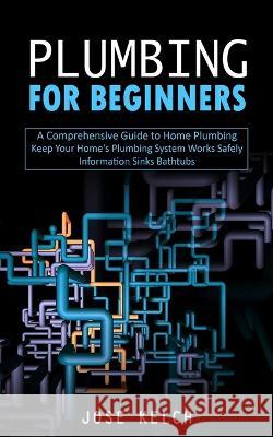 Plumbing for Beginners: A Comprehensive Guide to Home Plumbing (Keep Your Home's Plumbing System Works Safely Information Sinks Bathtubs) Jose Kelch   9781775314219 John Kembrey