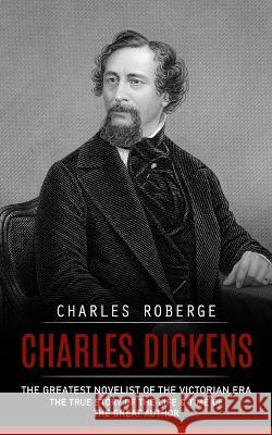Charles Dickens: The Greatest Novelist of the Victorian Era (The True Story of the Life & Time of the Great Author) Charles Roberge   9781775314271 Charles Roberge