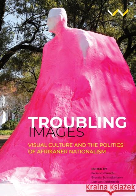 Troubling Images: Visual Culture and the Politics of Afrikaner Nationalism Brenda Schmahmann Lize Va Federico Freschi 9781776144716