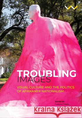 Troubling Images: Visual Culture and the Politics of Afrikaner Nationalism Brenda Schmahmann Lize Va Federico Freschi 9781776144754