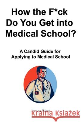 How the F*ck Do You Get into Medical School? A Candid Guide for Applying to Medical School James West 9781777001537