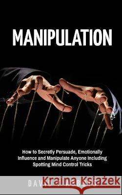 Manipulation: How to Secretly Persuade, Emotionally Influence and Manipulate Anyone Including Spotting Mind Control Tricks David T. Abbots 9781777011963 Yatin Mistry
