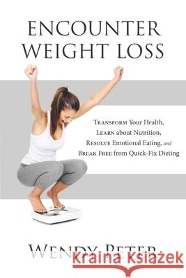 Encounter Weight Loss: Transform Your Health, Learn about Nutrition, Resolve Emotional Eating, and Break Free from Quick-Fix Dieting Wendy Peter 9781777013400