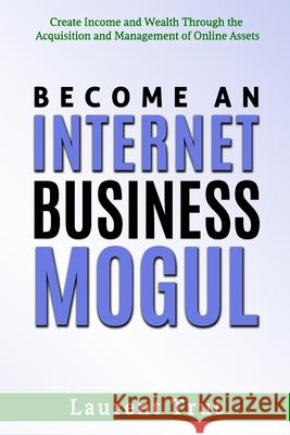 Become An Internet Business Mogul: Create Income and Wealth Through the Acquisition and Management of Online Assets Laurent Truc 9781777041816