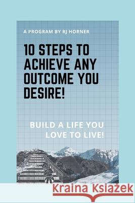 10 Steps to Achieve any Outcome You Desire!: Build a LIFE you LOVE to LIVE. Robert J. Horner 9781777043018