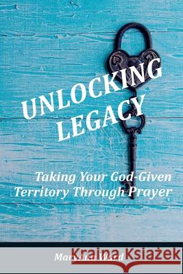 Unlocking Legacy: Taking Your God-Given Territory Through Prayer Maryann Ward 9781777130046