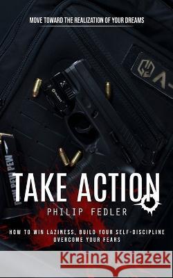 Take Action: Move toward the Realization of Your Dreams (How to Win Laziness, Build Your Self-discipline Overcome Your Fears) Philip Fedler   9781777146269 Jordan Levy