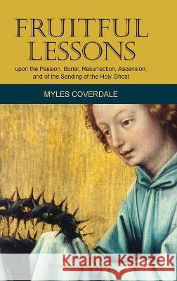 Fruitful Lessons upon the Passion, Burial, Resurrection, Ascension, and of the Sending of the Holy Ghost Myles Coverdale Ruth Magnusso 9781777198749 Baruch House Publishing