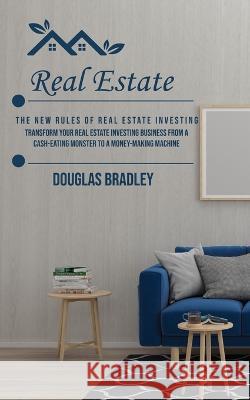 Real Estate: The New Rules of Real Estate Investing (Transform Your Real Estate Investing Business From a Cash-eating Monster to a Money-making Machine) Douglas Bradley   9781777199661 Douglas Bradley