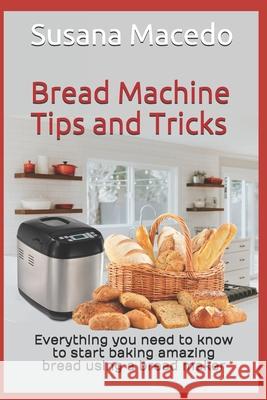 Bread Machine tips and tricks: Everything you need to know to start baking amazing bread using a bread maker Susana Macedo 9781777205522