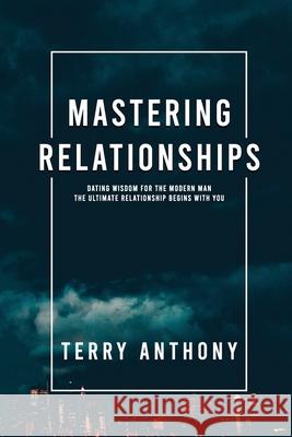 Mastering Relationships: Dating Wisdom For The Modern Man. The Ultimate Relationship Begins With You Seth Wood David Barella Terry Anthony 9781777215705