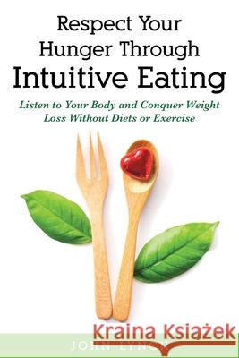 Respect Your Hunger Through Intuitive Eating: Listen to Your Body and Conquer Weight Loss Without Diets or Exercise John Lynch 9781777262624