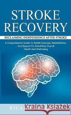 Stroke Recovery: Reclaiming Independence After Stroke (A Comprehensive Guide To Holistic Exercises, Rehabilitation, And Support For Rebuilding Overall Health And Well-being) Ricardo Allison   9781777361105 Ricardo Allison