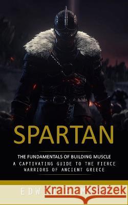 Spartan: The Fundamentals of Building Muscle (A Captivating Guide to the Fierce Warriors of Ancient Greece) Edwin Elmore   9781777361150 Edwin Elmore