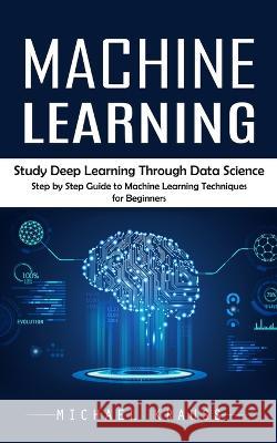 Machine Learning: Study Deep Learning Through Data Science (Step by Step Guide to Machine Learning Techniques for Beginners) Michael Krauss   9781777361167 Michael Krauss