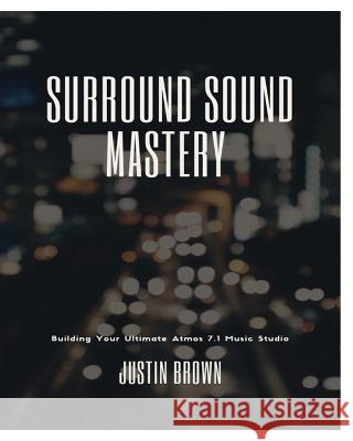 Surround Sound Mastery: 45 Steps to Building Your Ultimate Atmos 7.1 Music Studio Justin Brown 9781777373856