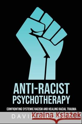 Anti-Racist Psychotherapy: Confronting Systemic Racism and Healing Racial Trauma David Archer 9781777450434