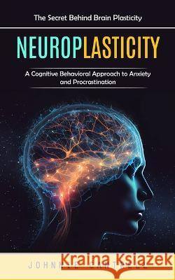Neuroplasticity: The Secret Behind Brain Plasticity (A Cognitive Behavioral Approach to Anxiety and Procrastination) Johnnie Cantrell   9781777462611 Johnnie Cantrell
