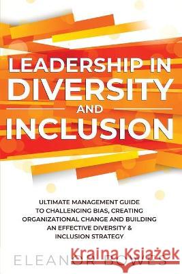 Leadership in Diversity and Inclusion: Ultimate Management Guide to Challenging Bias, Creating Organizational Change, and Building an Effective Divers Bowes, Eleanor 9781777582852 Deeper Reads