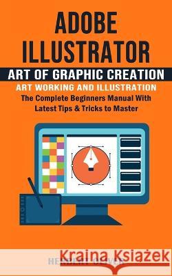 Adobe Illustrator: Art of Graphic Creation Art Working and Illustration (The Complete Beginners Manual With Latest Tips & Tricks to Master) Herbert Oliver   9781777597672 Bengion Cosalas