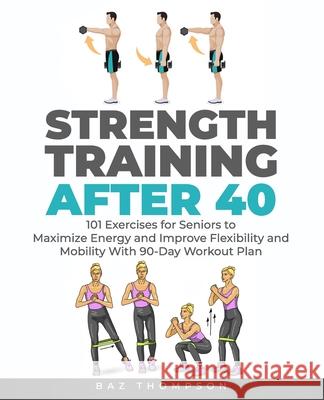Strength Training After 40: 101 Exercises for Seniors to Maximize Energy and Improve Flexibility and Mobility with 90-Day Workout Plan Baz Thompson 9781777618049