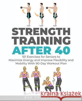 Strength Training After 40: 101 Exercises for Seniors to Maximize Energy and Improve Flexibility and Mobility with 90-Day Workout Plan Baz Thompson 9781777618056 Christopher Doniego