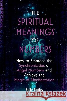 The Spiritual Meanings of Numbers: How to Embrace the Synchronicities of Angel Numbers and Achieve the Magic of Manifestation Belle Motley 9781777814502