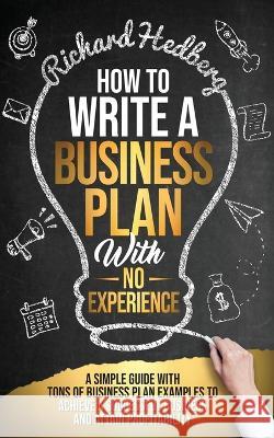 How to Write a Business Plan With No Experience: A Simple Guide With Tons of Business Plan Examples to Achieve a Successful Business and Attain Profit Richard Hedberg 9781778111754