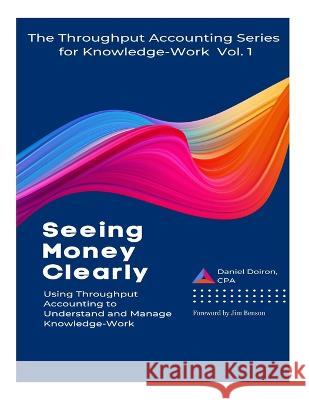 Seeing Money Clearly - Using Throughput Accounting to Understand and Manage Knowledge-Work Daniel Doiron 9781778123207