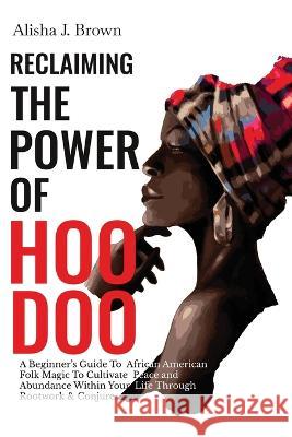 Reclaiming The Power Of Hoodoo: A Beginner's Guide to African American Folk Magic to Cultivate Peace & Abundance Within Your Life Through Rootwork & C Brown, Alisha J. 9781778136801 Alisha J. Brown