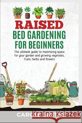 Raised Bed Gardening for Beginners: The Ultimate Guide To Maximizing Space For Your Garden And Growing Vegetales, Fruits, Herbs And Flowers Carole Smithe 9781778186035 Jianfang Ou