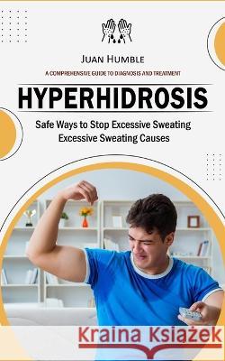 Hyperhidrosis: A Comprehensive Guide to Diagnosis and Treatment (Safe Ways to Stop Excessive Sweating Excessive Sweating Causes) Juan Humble   9781778247675 Oliver Leish