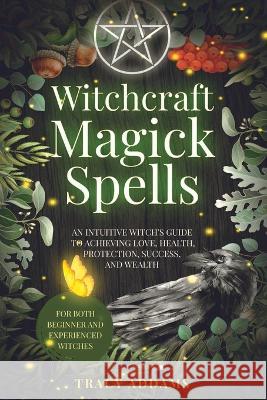 Witchcraft Magick Spells: An Intuitive Witch's Guide To Achieving Love, Health, Protection, Success, and Wealth (For Both Beginner and Experienc Addams, Tracy 9781778275401 Intuitive Way Publishing