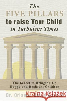 The Five Pillars to Raise Your Child in Turbulent Times: The Secret to Bringing Up Happy and Resilient Children Orlando David Garcia 9781778296208