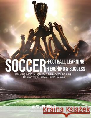 Soccer-Football Learning-Teaching and Success: Including Basic to High Level Goalkeeper Training - German Style, Special Circle Training Alex Von Ludwig 9781778392320