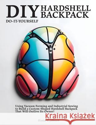DIY Hardshell Backpack: Using Vacuum Forming and Industrial Sewing to Build a Custom-Shaped Hardshell Backpack That Will Outlive Its Owner! Hunter C. Johnson 9781778904141 Montecito Hot Springs