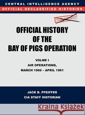 CIA Official History of the Bay of Pigs Invasion, Volume I: Air Operations, March 1960 - April 1961 Cia History Office 9781780395395