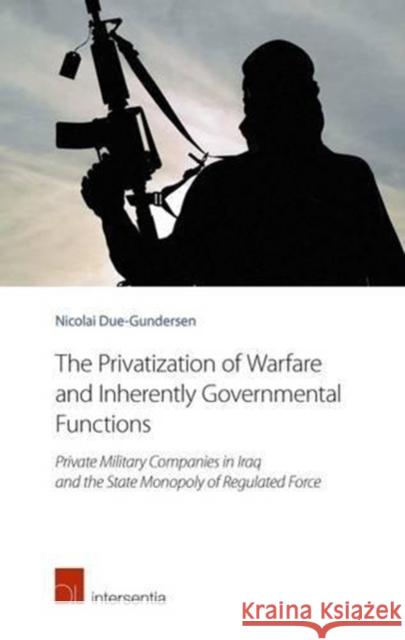 The Privatization of Warfare and Inherently Governmental Functions: Private Military Companies in Iraq and the State Monopoly of Regulated Force Nicolai Due-Gundersen   9781780683799 Intersentia Ltd
